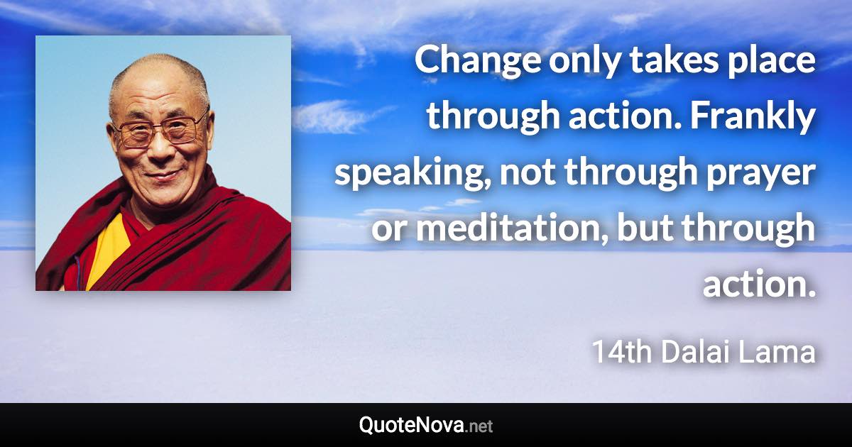 Change only takes place through action. Frankly speaking, not through prayer or meditation, but through action. - 14th Dalai Lama quote
