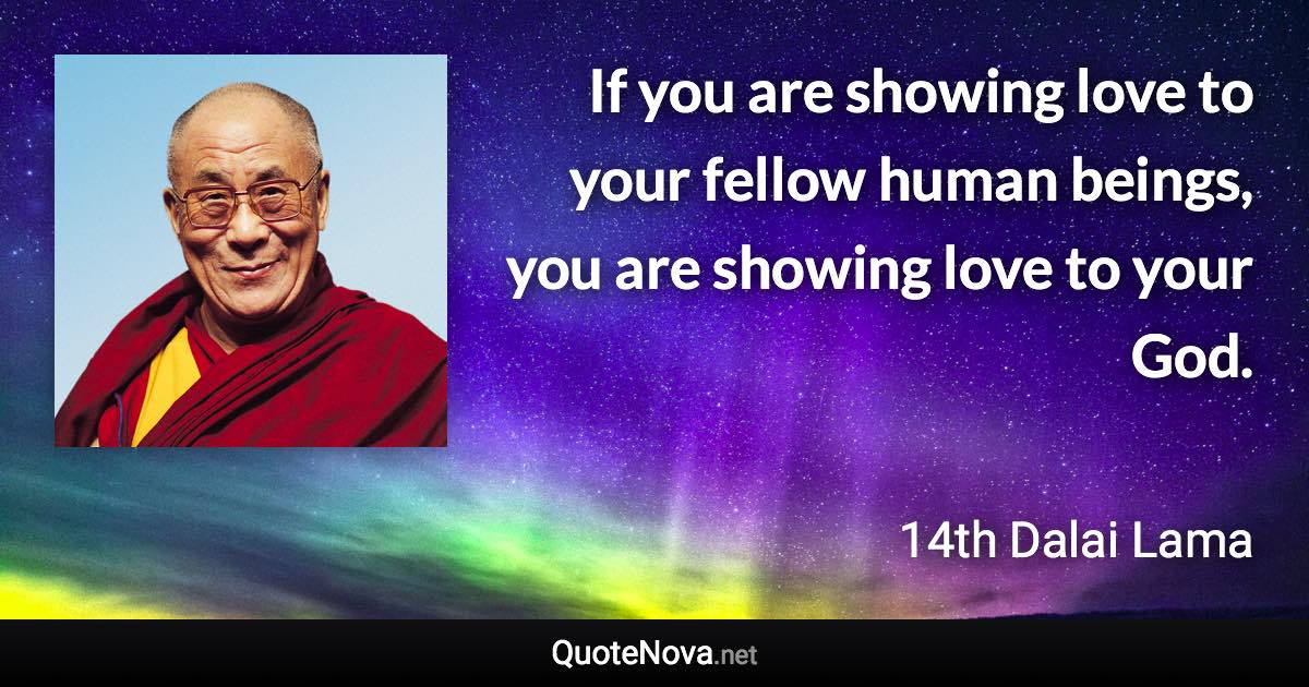 If you are showing love to your fellow human beings, you are showing love to your God. - 14th Dalai Lama quote