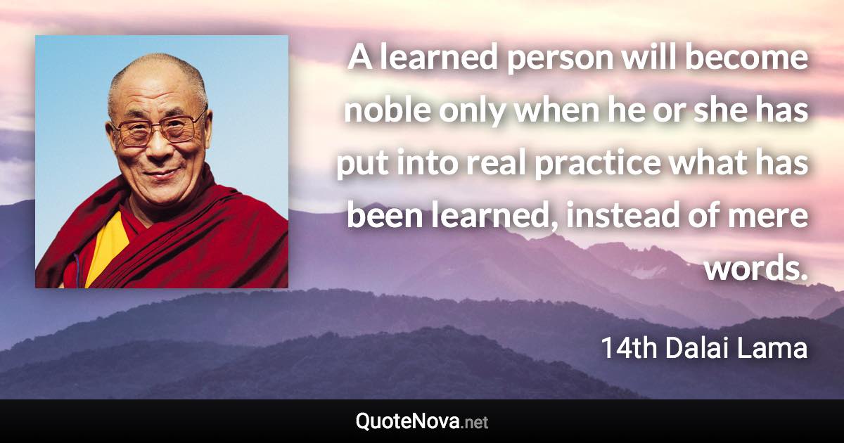 A learned person will become noble only when he or she has put into real practice what has been learned, instead of mere words. - 14th Dalai Lama quote