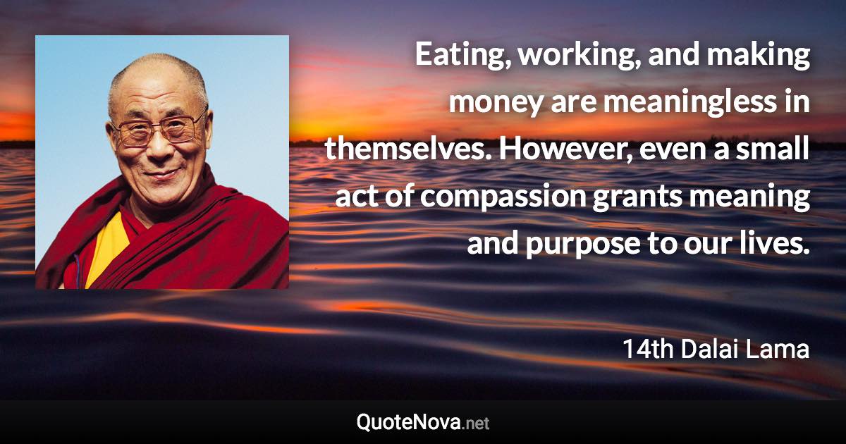 Eating, working, and making money are meaningless in themselves. However, even a small act of compassion grants meaning and purpose to our lives. - 14th Dalai Lama quote