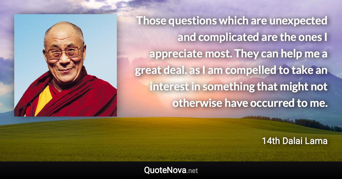 Those questions which are unexpected and complicated are the ones I appreciate most. They can help me a great deal. as I am compelled to take an interest in something that might not otherwise have occurred to me. - 14th Dalai Lama quote