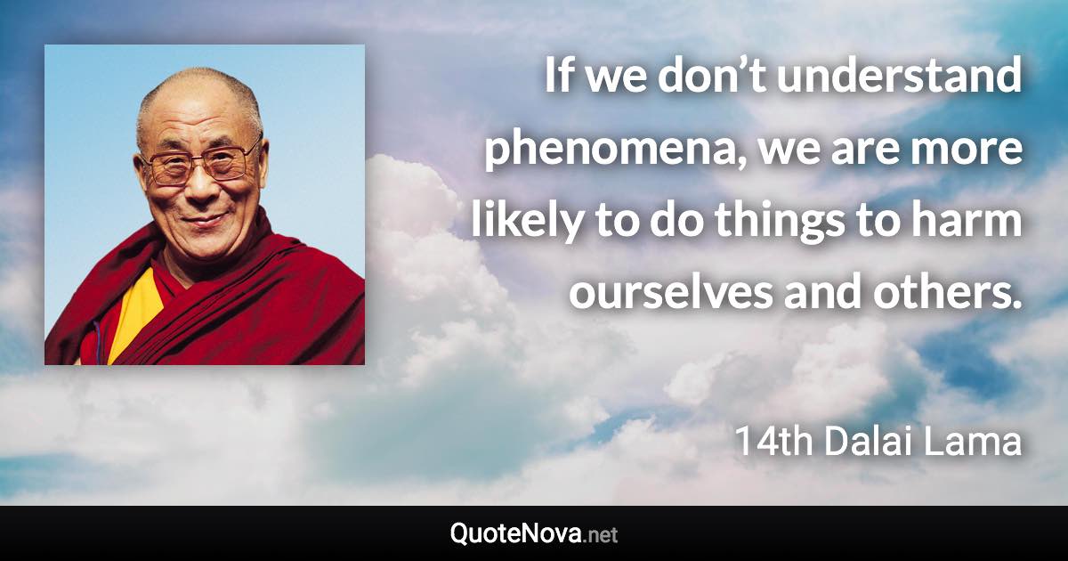 If we don’t understand phenomena, we are more likely to do things to harm ourselves and others. - 14th Dalai Lama quote