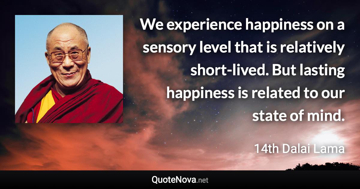 We experience happiness on a sensory level that is relatively short-lived. But lasting happiness is related to our state of mind. - 14th Dalai Lama quote