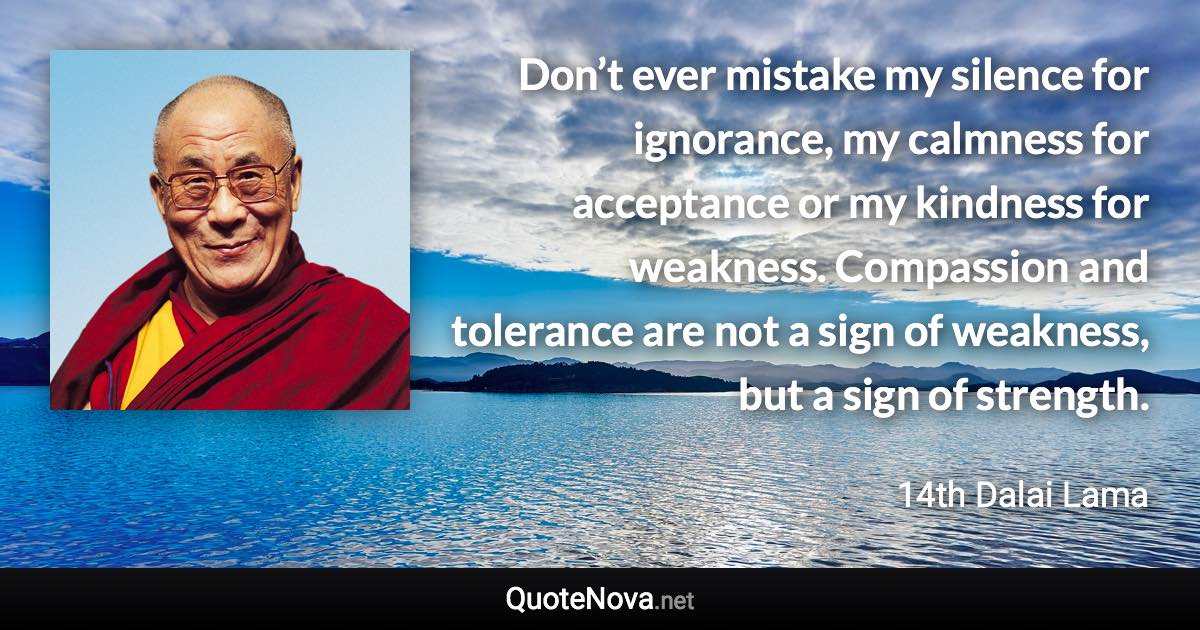 Don’t ever mistake my silence for ignorance, my calmness for acceptance or my kindness for weakness. Compassion and tolerance are not a sign of weakness, but a sign of strength. - 14th Dalai Lama quote