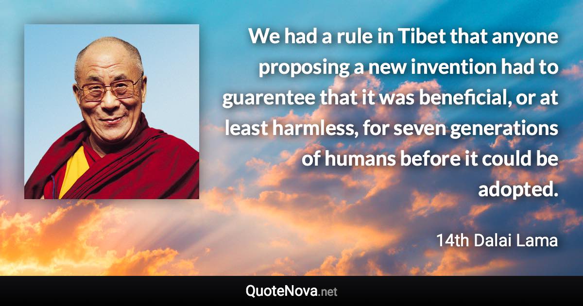 We had a rule in Tibet that anyone proposing a new invention had to guarentee that it was beneficial, or at least harmless, for seven generations of humans before it could be adopted. - 14th Dalai Lama quote