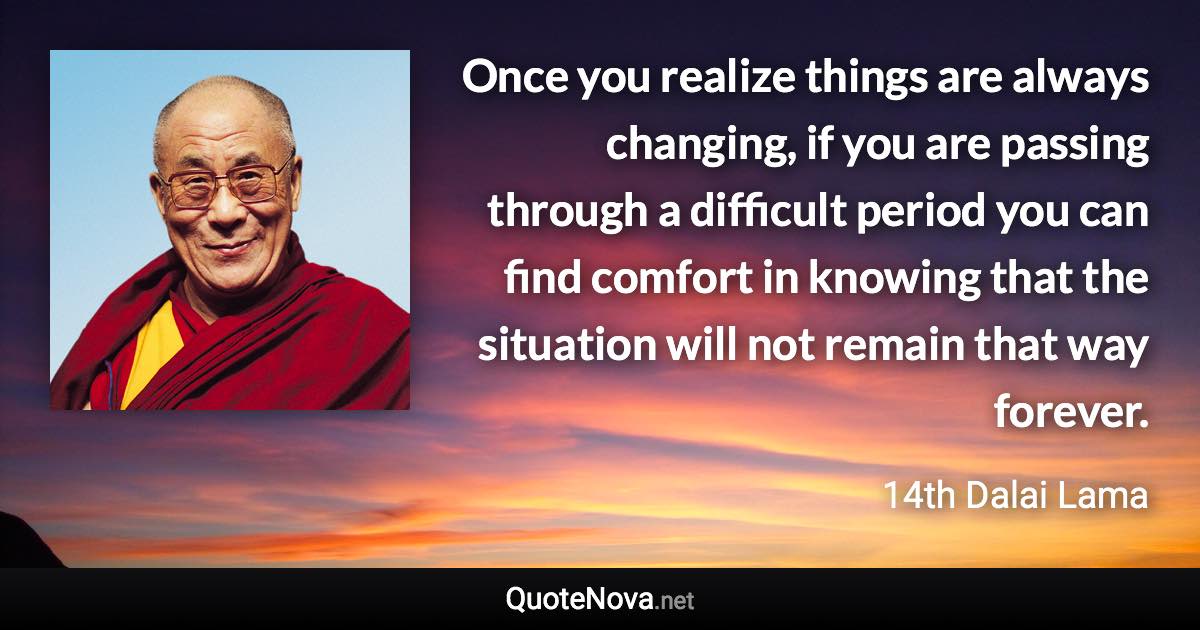 Once you realize things are always changing, if you are passing through a difficult period you can find comfort in knowing that the situation will not remain that way forever. - 14th Dalai Lama quote