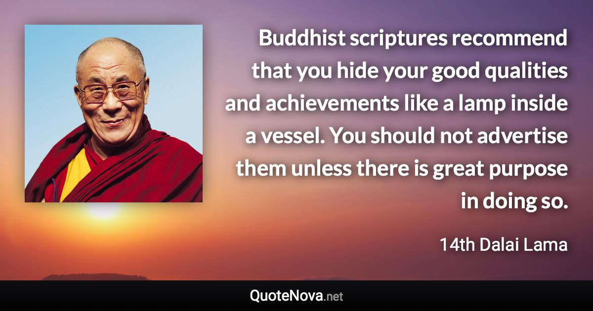 Buddhist scriptures recommend that you hide your good qualities and achievements like a lamp inside a vessel. You should not advertise them unless there is great purpose in doing so. - 14th Dalai Lama quote
