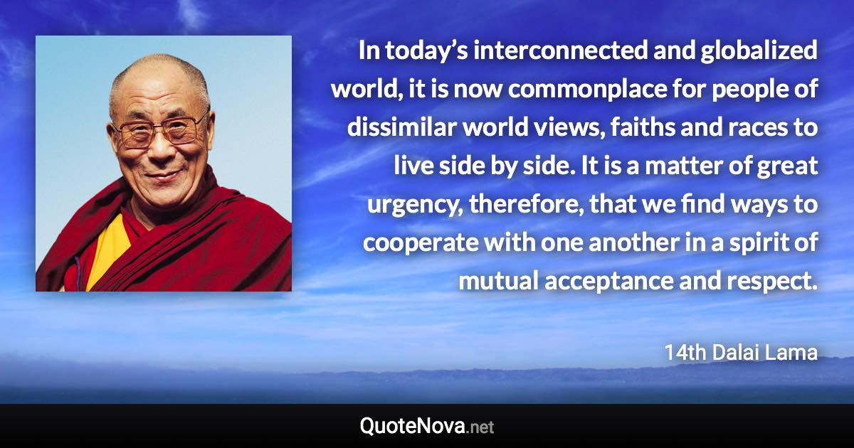 In today’s interconnected and globalized world, it is now commonplace for people of dissimilar world views, faiths and races to live side by side. It is a matter of great urgency, therefore, that we find ways to cooperate with one another in a spirit of mutual acceptance and respect. - 14th Dalai Lama quote