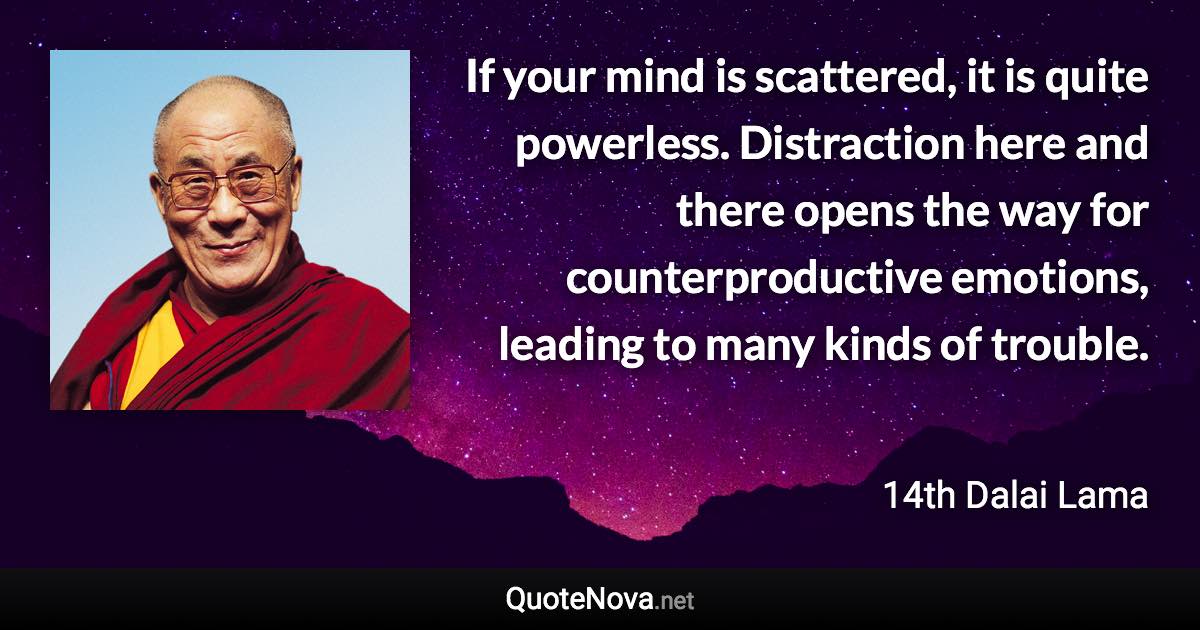 If your mind is scattered, it is quite powerless. Distraction here and there opens the way for counterproductive emotions, leading to many kinds of trouble. - 14th Dalai Lama quote