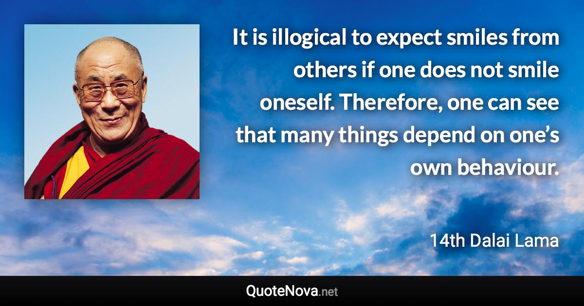 It is illogical to expect smiles from others if one does not smile oneself. Therefore, one can see that many things depend on one’s own behaviour. - 14th Dalai Lama quote