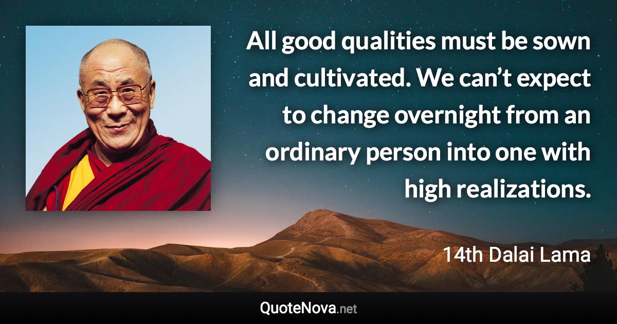 All good qualities must be sown and cultivated. We can’t expect to change overnight from an ordinary person into one with high realizations. - 14th Dalai Lama quote