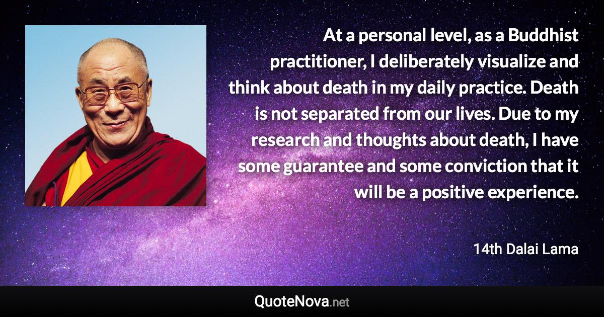 At a personal level, as a Buddhist practitioner, I deliberately visualize and think about death in my daily practice. Death is not separated from our lives. Due to my research and thoughts about death, I have some guarantee and some conviction that it will be a positive experience. - 14th Dalai Lama quote