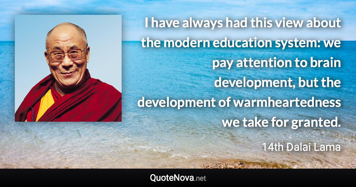 I have always had this view about the modern education system: we pay attention to brain development, but the development of warmheartedness we take for granted. - 14th Dalai Lama quote