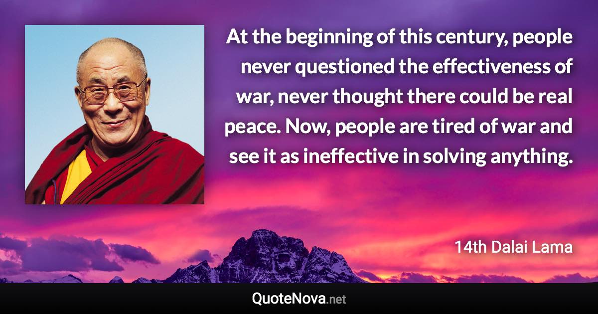 At the beginning of this century, people never questioned the effectiveness of war, never thought there could be real peace. Now, people are tired of war and see it as ineffective in solving anything. - 14th Dalai Lama quote