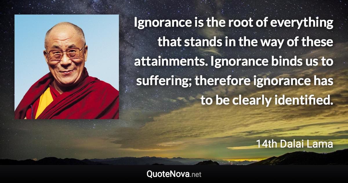 Ignorance is the root of everything that stands in the way of these attainments. Ignorance binds us to suffering; therefore ignorance has to be clearly identified. - 14th Dalai Lama quote