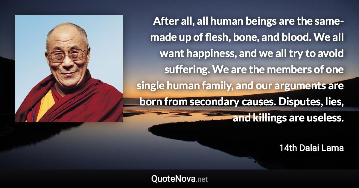 After all, all human beings are the same-made up of flesh, bone, and blood. We all want happiness, and we all try to avoid suffering. We are the members of one single human family, and our arguments are born from secondary causes. Disputes, lies, and killings are useless. - 14th Dalai Lama quote