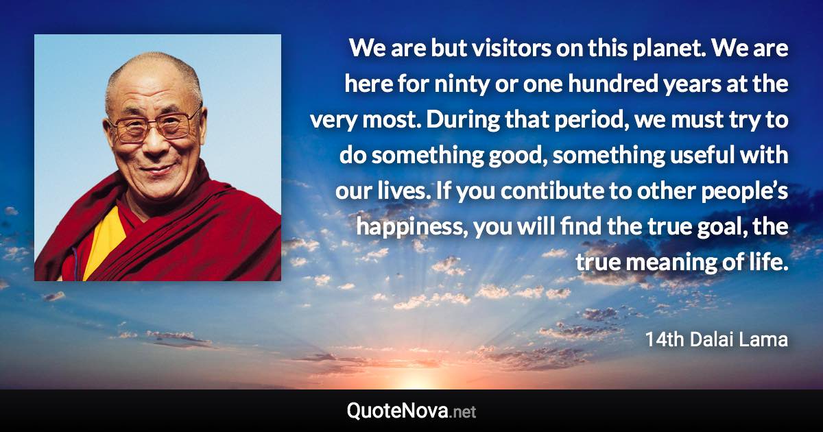 We are but visitors on this planet. We are here for ninty or one hundred years at the very most. During that period, we must try to do something good, something useful with our lives. If you contibute to other people’s happiness, you will find the true goal, the true meaning of life. - 14th Dalai Lama quote