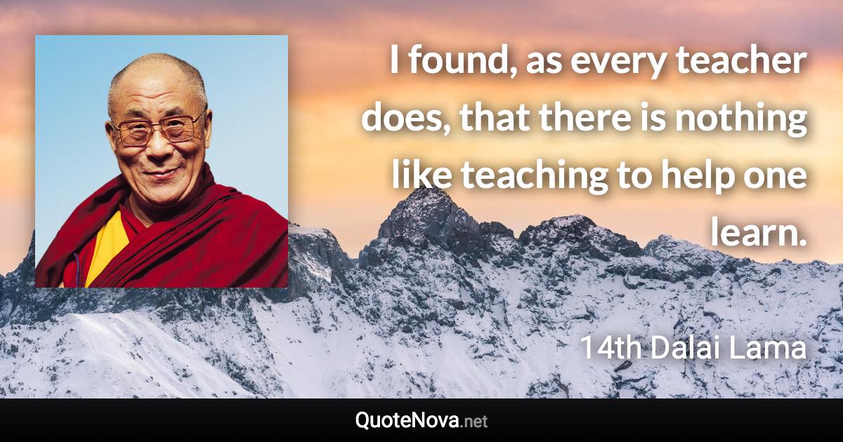 I found, as every teacher does, that there is nothing like teaching to help one learn. - 14th Dalai Lama quote