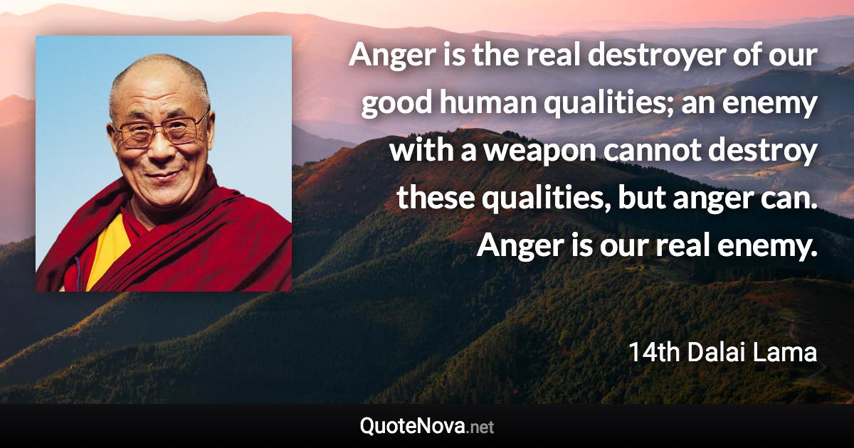 Anger is the real destroyer of our good human qualities; an enemy with a weapon cannot destroy these qualities, but anger can. Anger is our real enemy. - 14th Dalai Lama quote