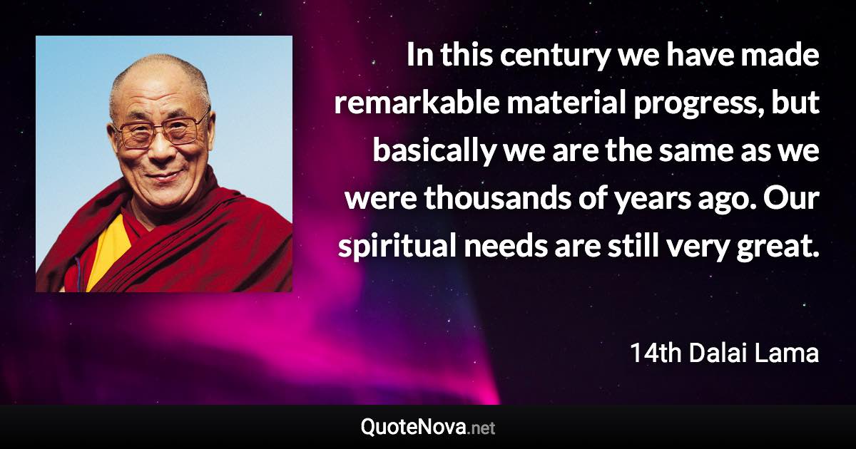 In this century we have made remarkable material progress, but basically we are the same as we were thousands of years ago. Our spiritual needs are still very great. - 14th Dalai Lama quote