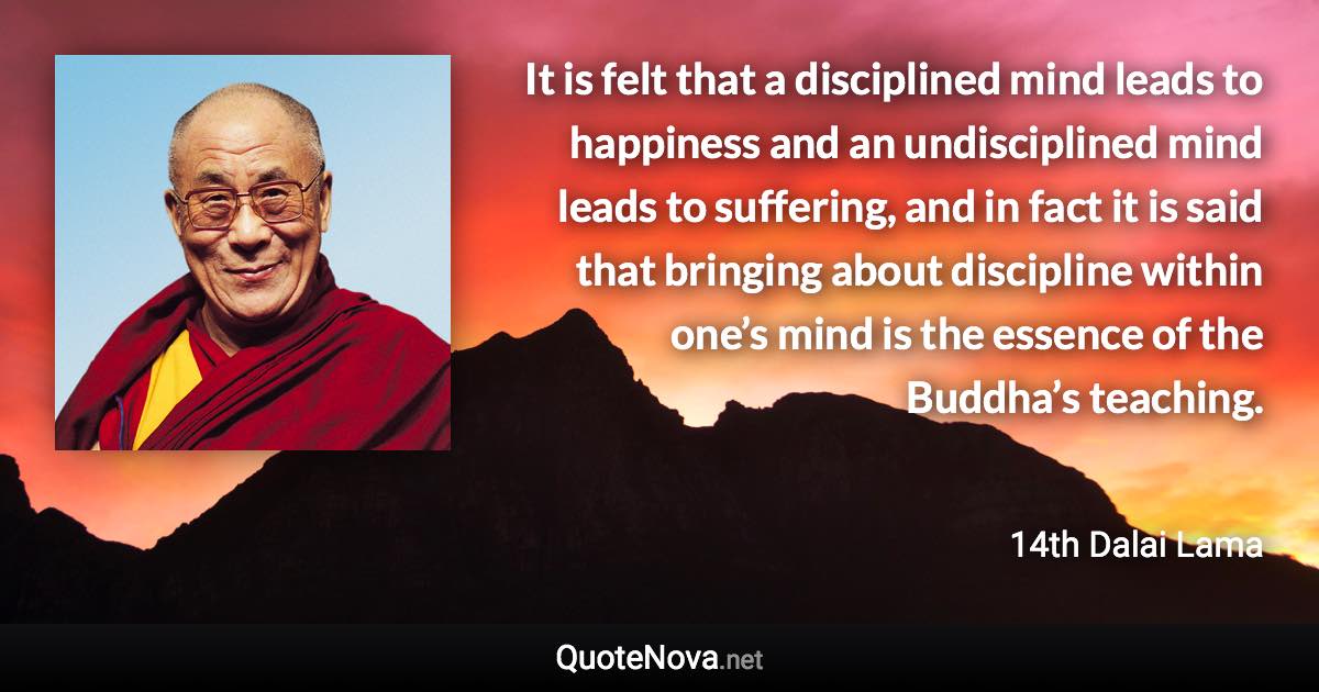 It is felt that a disciplined mind leads to happiness and an undisciplined mind leads to suffering, and in fact it is said that bringing about discipline within one’s mind is the essence of the Buddha’s teaching. - 14th Dalai Lama quote