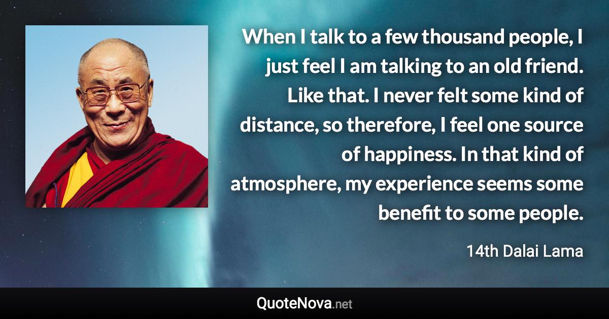 When I talk to a few thousand people, I just feel I am talking to an old friend. Like that. I never felt some kind of distance, so therefore, I feel one source of happiness. In that kind of atmosphere, my experience seems some benefit to some people. - 14th Dalai Lama quote