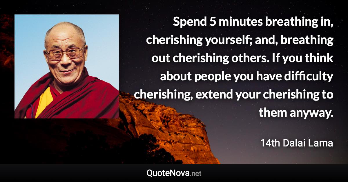 Spend 5 minutes breathing in, cherishing yourself; and, breathing out cherishing others. If you think about people you have difficulty cherishing, extend your cherishing to them anyway. - 14th Dalai Lama quote