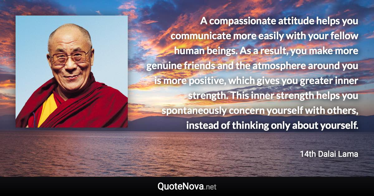 A compassionate attitude helps you communicate more easily with your fellow human beings. As a result, you make more genuine friends and the atmosphere around you is more positive, which gives you greater inner strength. This inner strength helps you spontaneously concern yourself with others, instead of thinking only about yourself. - 14th Dalai Lama quote