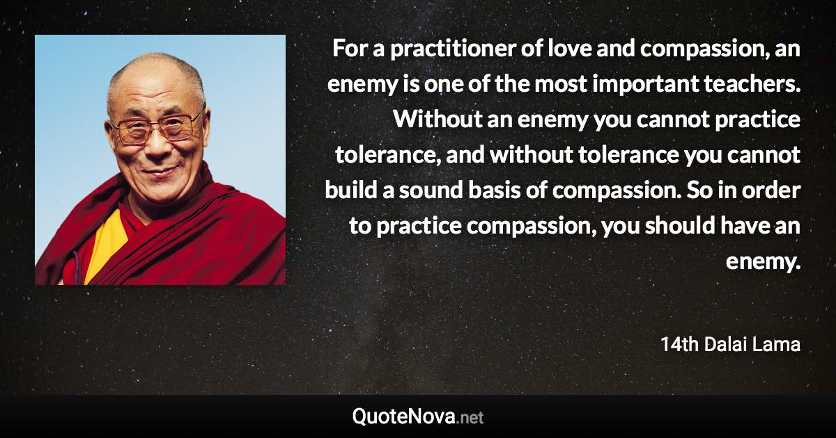 For a practitioner of love and compassion, an enemy is one of the most important teachers. Without an enemy you cannot practice tolerance, and without tolerance you cannot build a sound basis of compassion. So in order to practice compassion, you should have an enemy. - 14th Dalai Lama quote