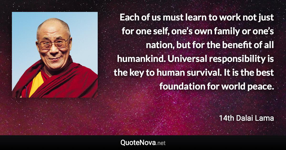 Each of us must learn to work not just for one self, one’s own family or one’s nation, but for the benefit of all humankind. Universal responsibility is the key to human survival. It is the best foundation for world peace. - 14th Dalai Lama quote