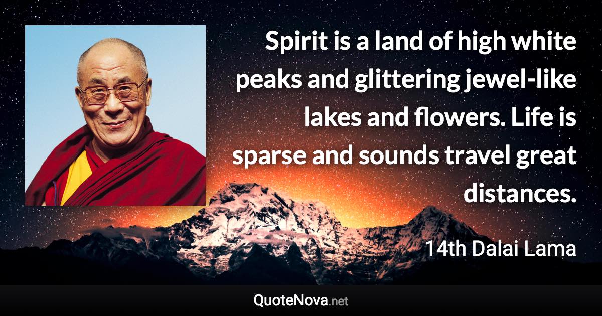 Spirit is a land of high white peaks and glittering jewel-like lakes and flowers. Life is sparse and sounds travel great distances. - 14th Dalai Lama quote