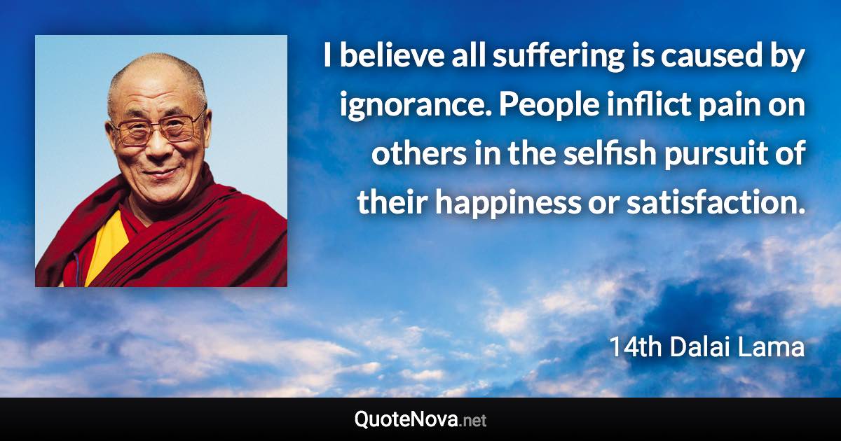 I believe all suffering is caused by ignorance. People inflict pain on others in the selfish pursuit of their happiness or satisfaction. - 14th Dalai Lama quote