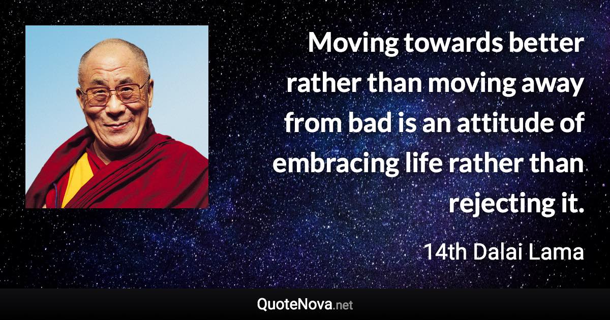 Moving towards better rather than moving away from bad is an attitude of embracing life rather than rejecting it. - 14th Dalai Lama quote