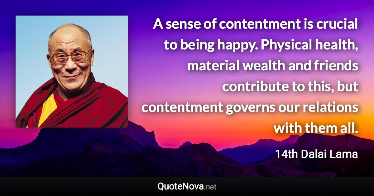 A sense of contentment is crucial to being happy. Physical health, material wealth and friends contribute to this, but contentment governs our relations with them all. - 14th Dalai Lama quote