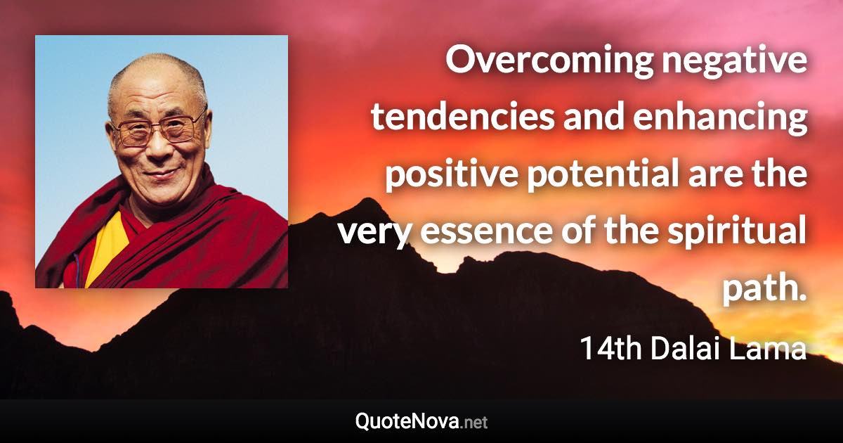 Overcoming negative tendencies and enhancing positive potential are the very essence of the spiritual path. - 14th Dalai Lama quote