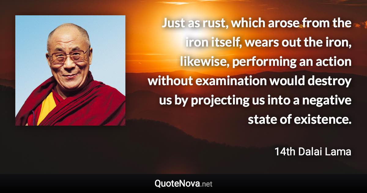 Just as rust, which arose from the iron itself, wears out the iron, likewise, performing an action without examination would destroy us by projecting us into a negative state of existence. - 14th Dalai Lama quote