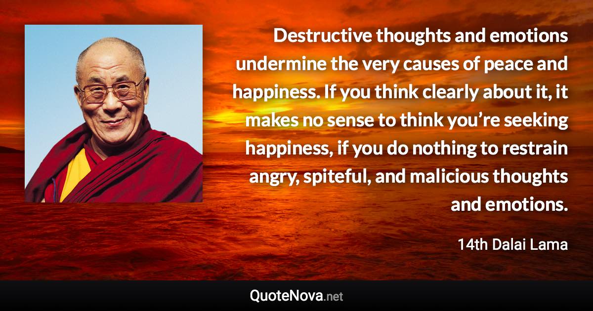 Destructive thoughts and emotions undermine the very causes of peace and happiness. If you think clearly about it, it makes no sense to think you’re seeking happiness, if you do nothing to restrain angry, spiteful, and malicious thoughts and emotions. - 14th Dalai Lama quote