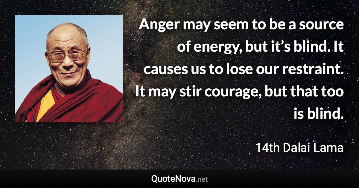 Anger may seem to be a source of energy, but it’s blind. It causes us to lose our restraint. It may stir courage, but that too is blind. - 14th Dalai Lama quote