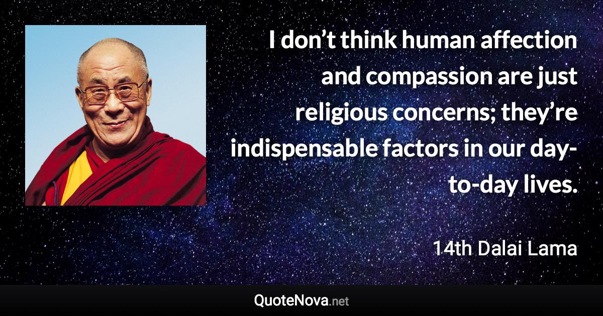 I don’t think human affection and compassion are just religious concerns; they’re indispensable factors in our day-to-day lives. - 14th Dalai Lama quote