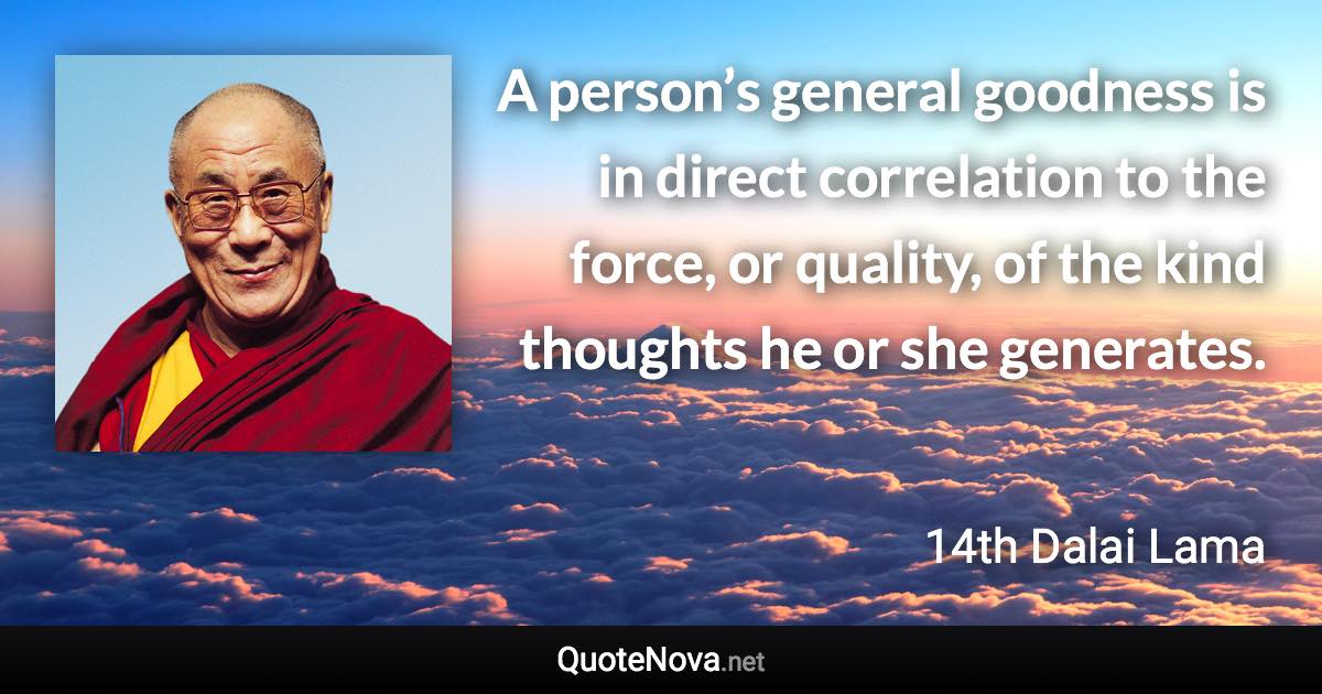 A person’s general goodness is in direct correlation to the force, or quality, of the kind thoughts he or she generates. - 14th Dalai Lama quote