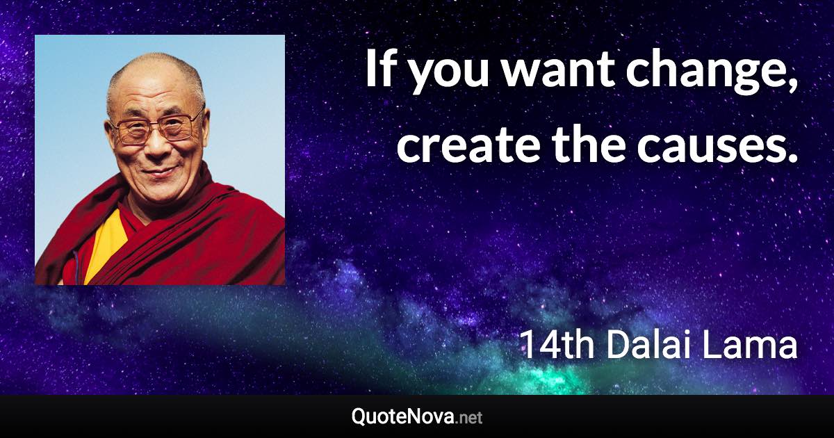 If you want change, create the causes. - 14th Dalai Lama quote