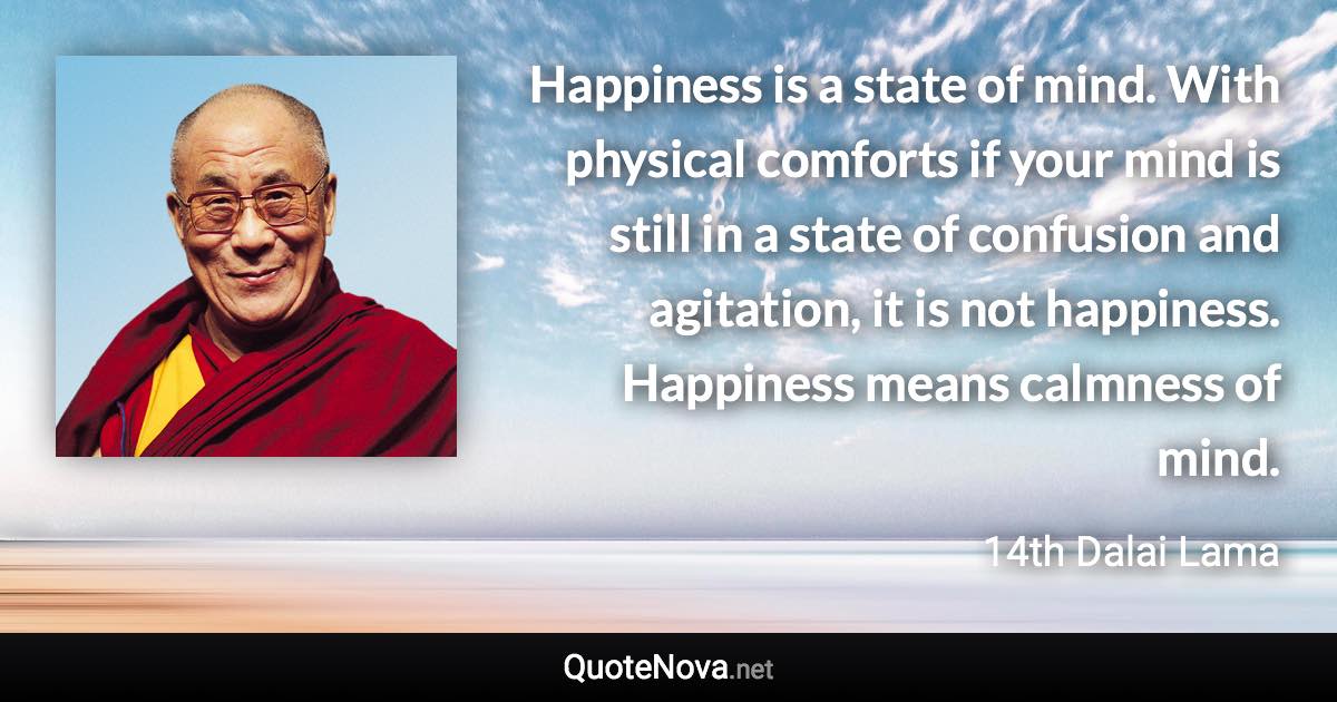 Happiness is a state of mind. With physical comforts if your mind is still in a state of confusion and agitation, it is not happiness. Happiness means calmness of mind. - 14th Dalai Lama quote