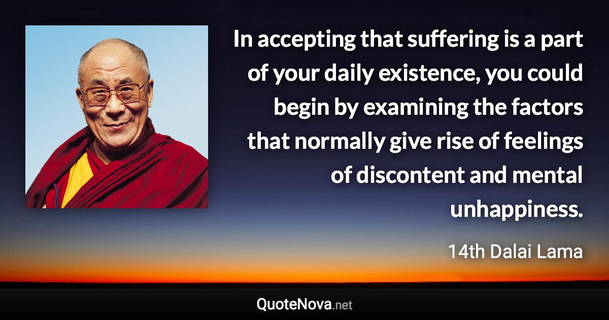 In accepting that suffering is a part of your daily existence, you could begin by examining the factors that normally give rise of feelings of discontent and mental unhappiness. - 14th Dalai Lama quote