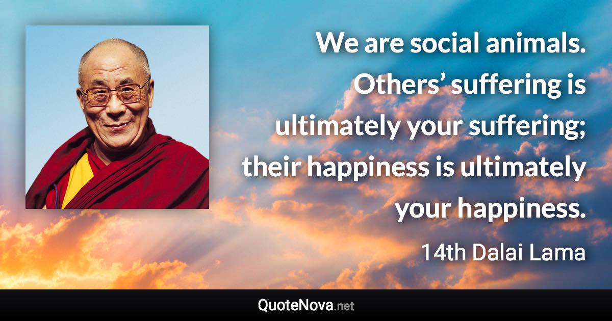 We are social animals. Others’ suffering is ultimately your suffering; their happiness is ultimately your happiness. - 14th Dalai Lama quote