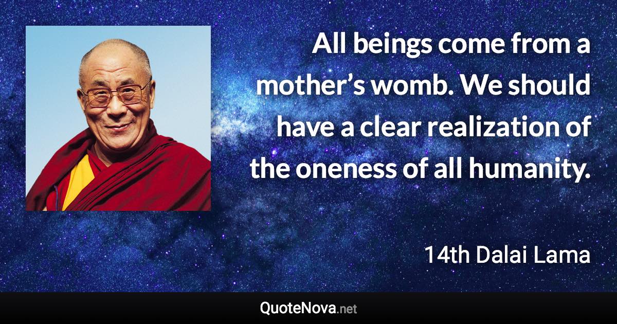 All beings come from a mother’s womb. We should have a clear realization of the oneness of all humanity. - 14th Dalai Lama quote