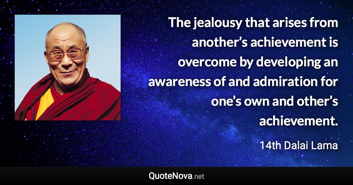 The jealousy that arises from another’s achievement is overcome by developing an awareness of and admiration for one’s own and other’s achievement. - 14th Dalai Lama quote