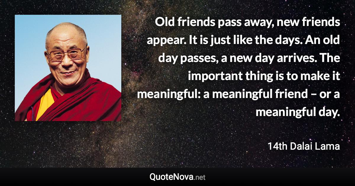 Old friends pass away, new friends appear. It is just like the days. An old day passes, a new day arrives. The important thing is to make it meaningful: a meaningful friend – or a meaningful day. - 14th Dalai Lama quote