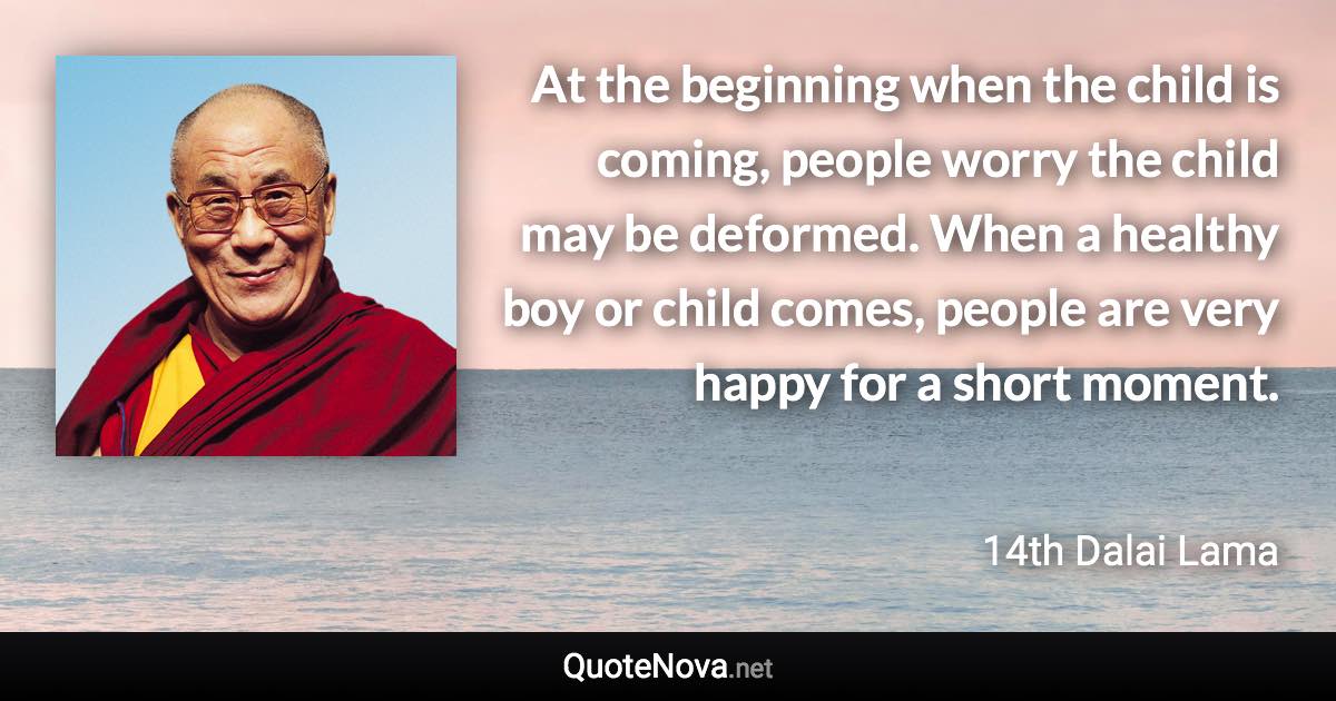At the beginning when the child is coming, people worry the child may be deformed. When a healthy boy or child comes, people are very happy for a short moment. - 14th Dalai Lama quote
