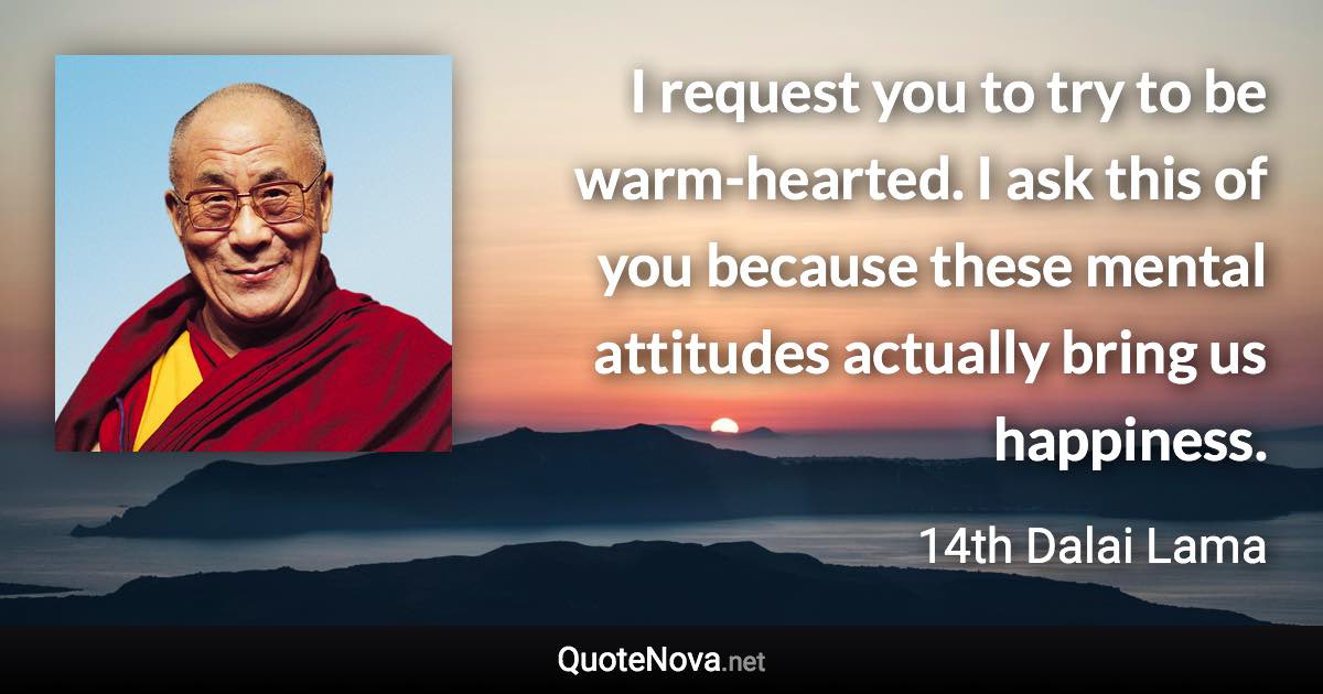 I request you to try to be warm-hearted. I ask this of you because these mental attitudes actually bring us happiness. - 14th Dalai Lama quote