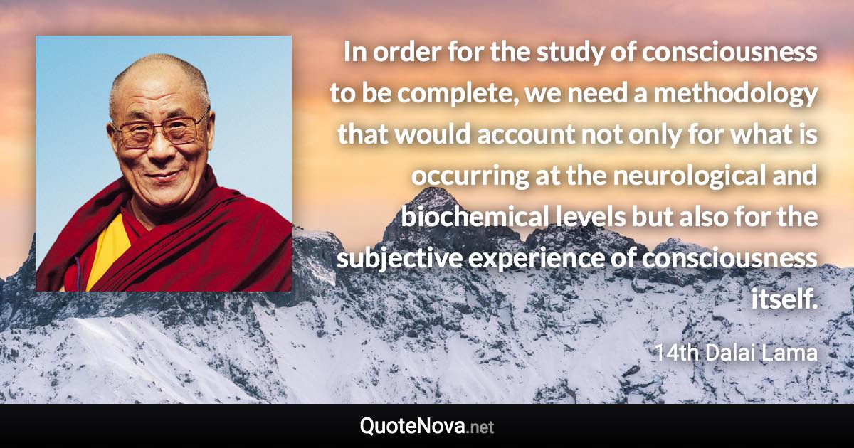 In order for the study of consciousness to be complete, we need a methodology that would account not only for what is occurring at the neurological and biochemical levels but also for the subjective experience of consciousness itself. - 14th Dalai Lama quote